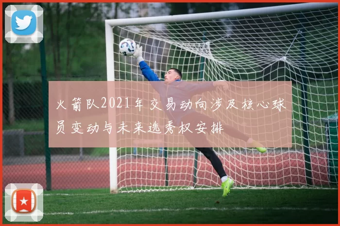 火箭队2021年交易动向涉及核心球员变动与未来选秀权安排