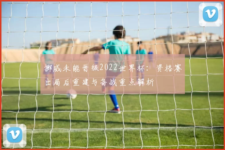 挪威未能晋级2022世界杯：资格赛出局后重建与备战重点解析