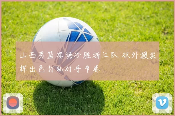 山西男篮客场冷胜浙江队 双外援发挥出色打乱对手节奏