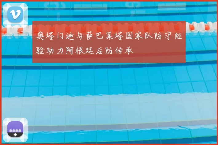 奥塔门迪与萨巴莱塔国家队防守经验助力阿根廷后防传承