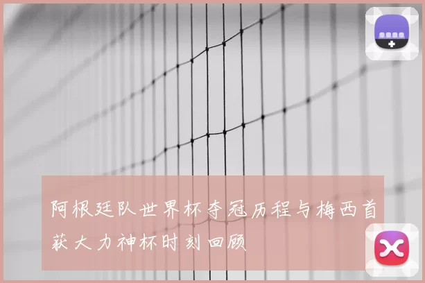阿根廷队世界杯夺冠历程与梅西首获大力神杯时刻回顾
