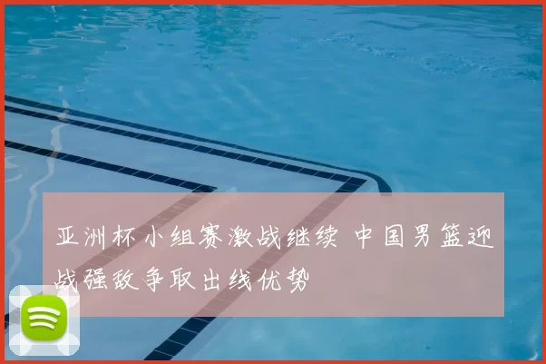 亚洲杯小组赛激战继续 中国男篮迎战强敌争取出线优势