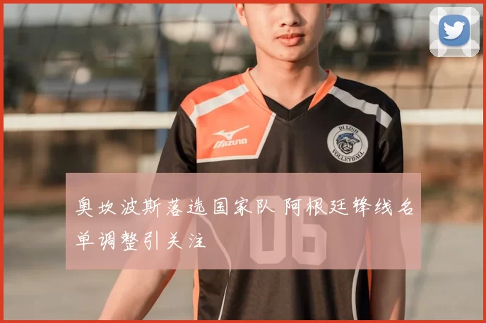 奥坎波斯落选国家队 阿根廷锋线名单调整引关注