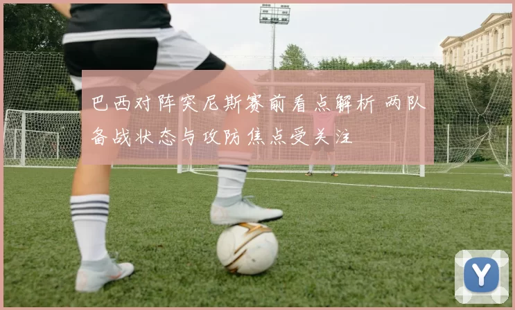 巴西对阵突尼斯赛前看点解析 两队备战状态与攻防焦点受关注