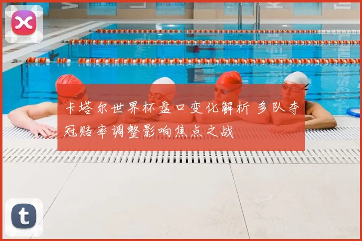 卡塔尔世界杯盘口变化解析 多队夺冠赔率调整影响焦点之战