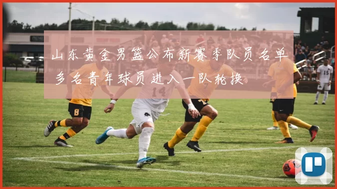 山东黄金男篮公布新赛季队员名单 多名青年球员进入一队轮换