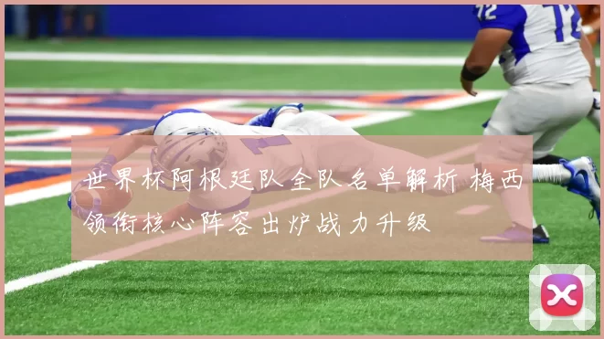世界杯阿根廷队全队名单解析 梅西领衔核心阵容出炉战力升级