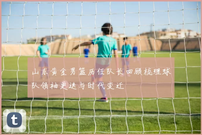 山东黄金男篮历任队长回顾梳理球队领袖更迭与时代变迁