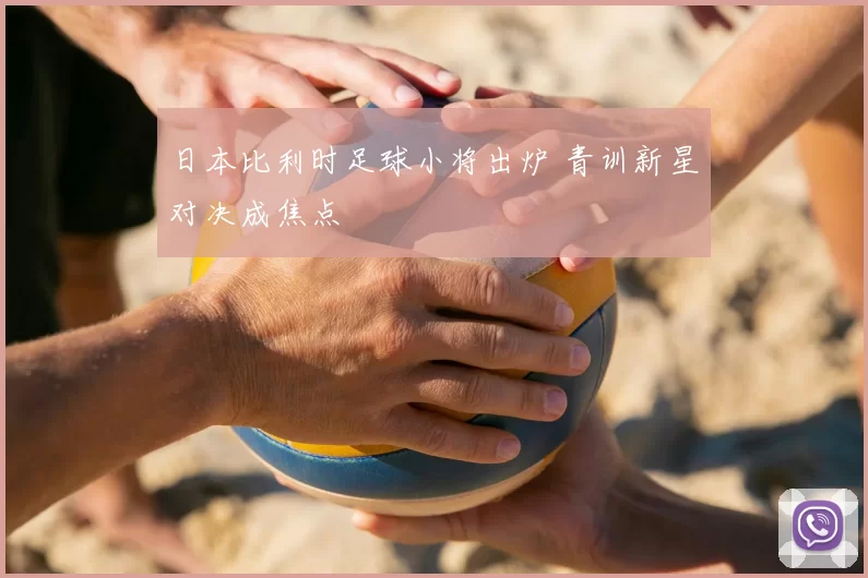 日本比利时足球小将出炉 青训新星对决成焦点