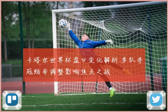 卡塔尔世界杯盘口变化解析 多队夺冠赔率调整影响焦点之战