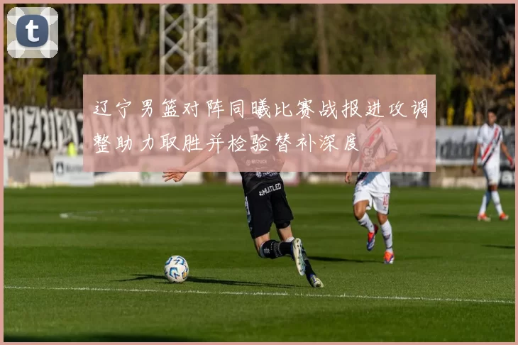 辽宁男篮对阵同曦比赛战报进攻调整助力取胜并检验替补深度