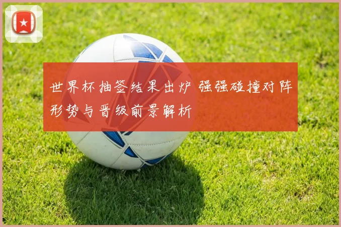 世界杯抽签结果出炉 强强碰撞对阵形势与晋级前景解析