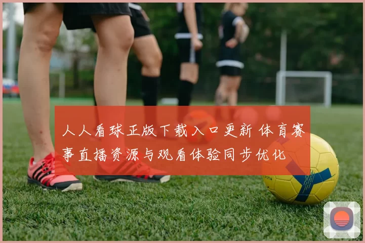 人人看球正版下载入口更新 体育赛事直播资源与观看体验同步优化