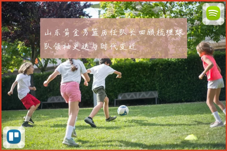 山东黄金男篮历任队长回顾梳理球队领袖更迭与时代变迁