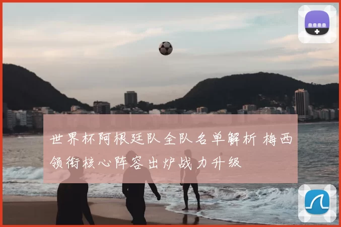 世界杯阿根廷队全队名单解析 梅西领衔核心阵容出炉战力升级