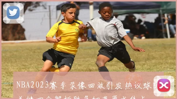 NBA2023赛季录像回放引发热议球队关键回合解析胜负细节再成焦点