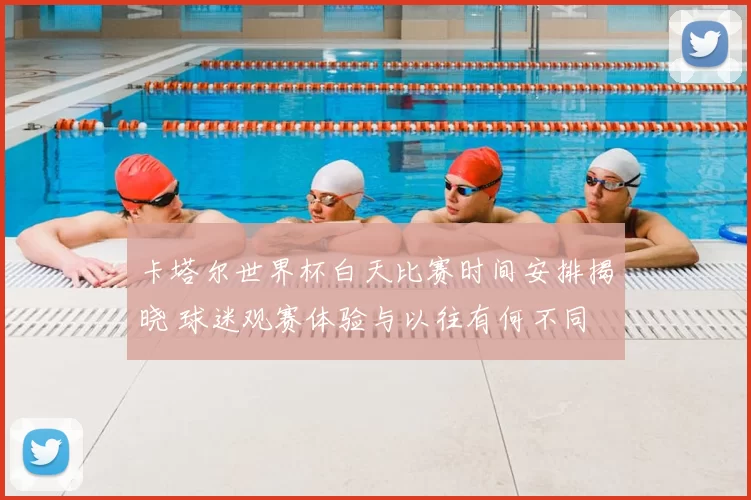 卡塔尔世界杯白天比赛时间安排揭晓 球迷观赛体验与以往有何不同