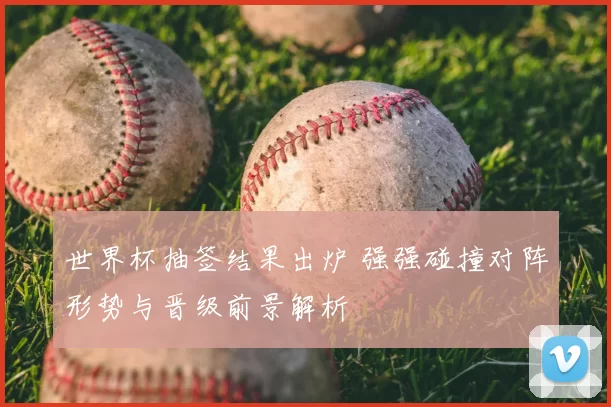 世界杯抽签结果出炉 强强碰撞对阵形势与晋级前景解析