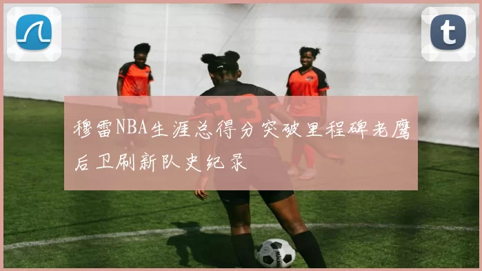 穆雷NBA生涯总得分突破里程碑老鹰后卫刷新队史纪录