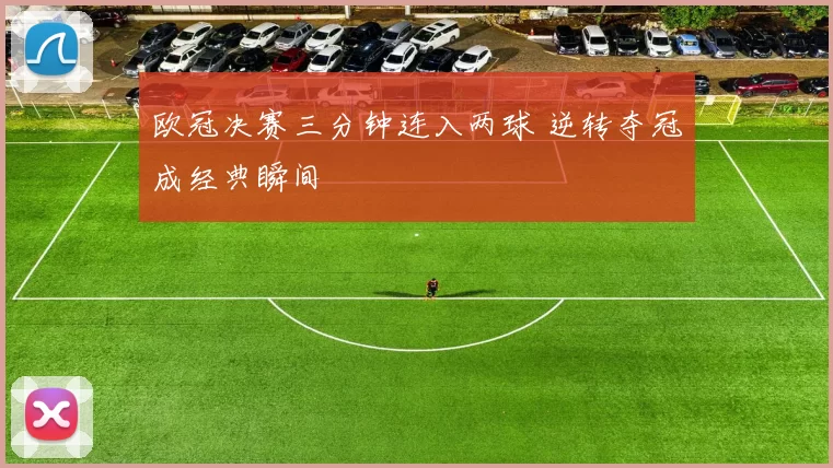 欧冠决赛三分钟连入两球 逆转夺冠成经典瞬间