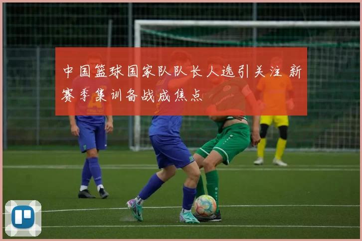 中国篮球国家队队长人选引关注 新赛季集训备战成焦点