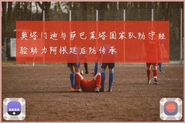 奥塔门迪与萨巴莱塔国家队防守经验助力阿根廷后防传承