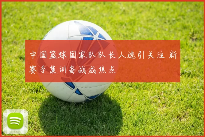 中国篮球国家队队长人选引关注 新赛季集训备战成焦点