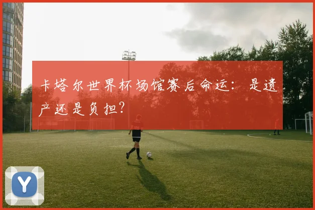 卡塔尔世界杯场馆赛后命运:是遗产还是负担?