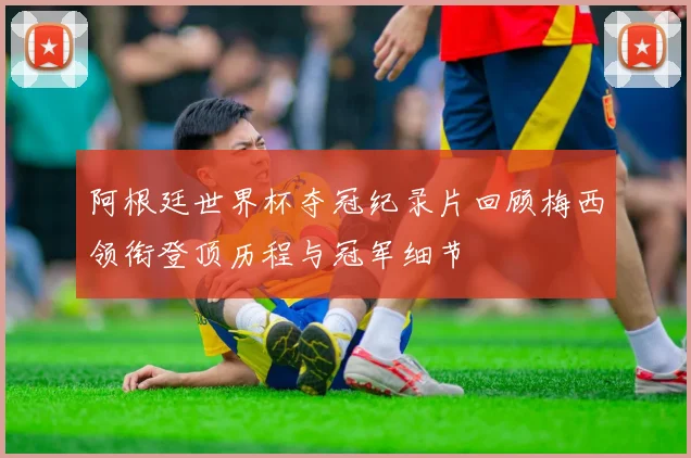 阿根廷世界杯夺冠纪录片回顾梅西领衔登顶历程与冠军细节