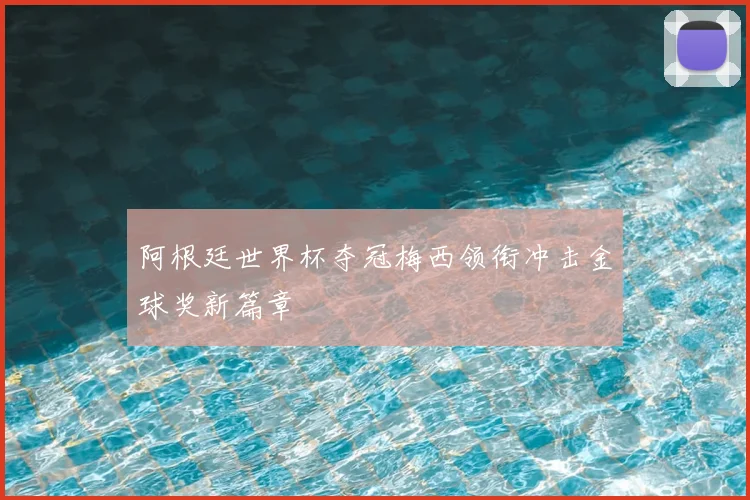 阿根廷世界杯夺冠梅西领衔冲击金球奖新篇章
