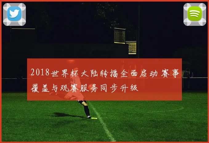 2018世界杯大陆转播全面启动 赛事覆盖与观赛服务同步升级