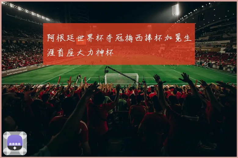 阿根廷世界杯夺冠梅西捧杯加冕生涯首座大力神杯