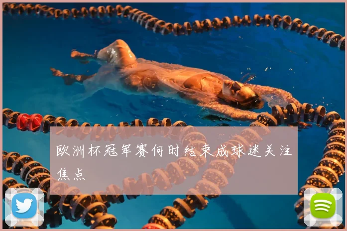 欧洲杯冠军赛何时结束成球迷关注焦点