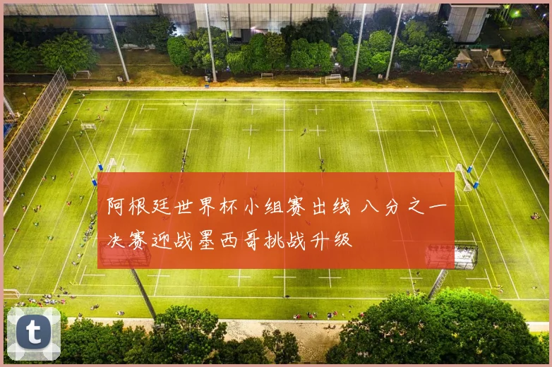 阿根廷世界杯小组赛出线 八分之一决赛迎战墨西哥挑战升级