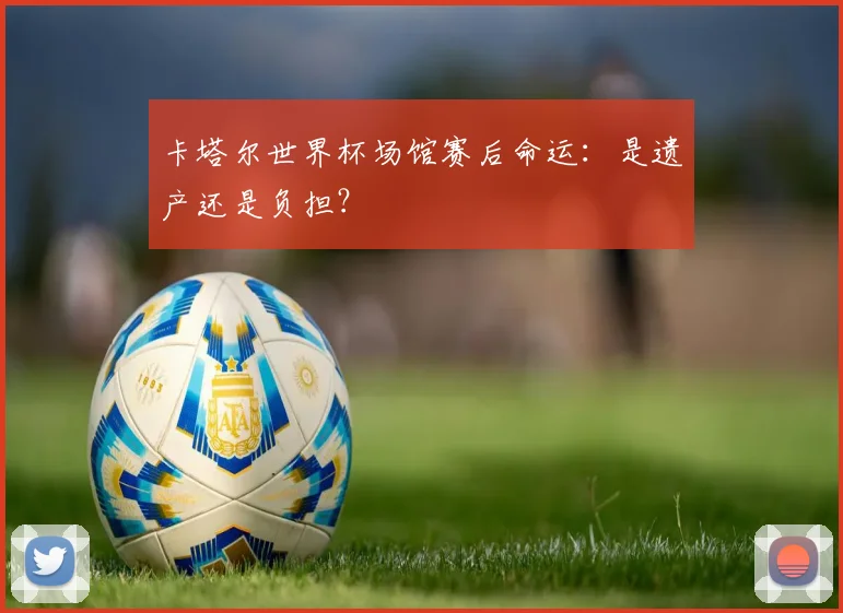 卡塔尔世界杯场馆赛后命运:是遗产还是负担?