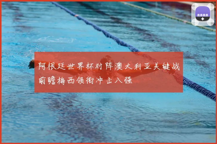阿根廷世界杯对阵澳大利亚关键战前瞻梅西领衔冲击八强