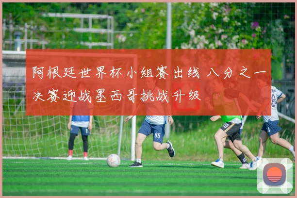 阿根廷世界杯小组赛出线 八分之一决赛迎战墨西哥挑战升级